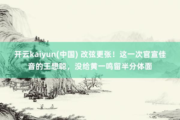 开云kaiyun(中国) 改弦更张！这一次官宣佳音的王想聪，没给黄一鸣留半分体面