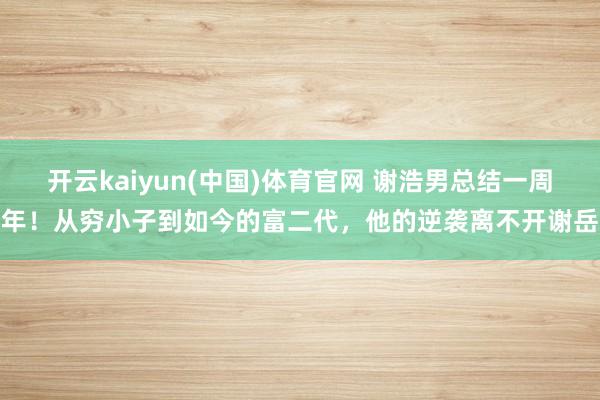 开云kaiyun(中国)体育官网 谢浩男总结一周年！从穷小子到如今的富二代，他的逆袭离不开谢岳