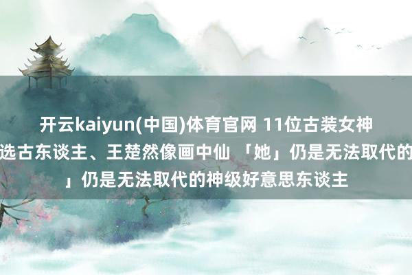 开云kaiyun(中国)体育官网 11位古装女神排名榜！刘诗诗天选古东谈主、王楚然像画中仙 「她」仍是无法取代的神级好意思东谈主