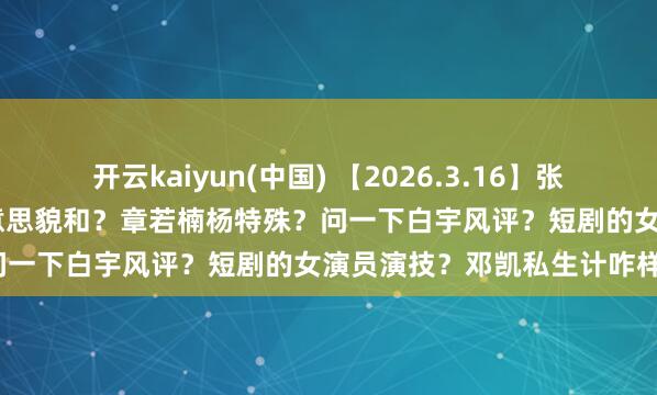 开云kaiyun(中国) 【2026.3.16】张艺兴exo挂名？被低估的好意思貌和？章若楠杨特殊？问一下白宇风评？短剧的女演员演技？邓凯私生计咋样？