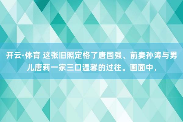 开云·体育 这张旧照定格了唐国强、前妻孙涛与男儿唐莉一家三口温馨的过往。画面中，