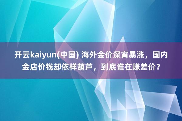 开云kaiyun(中国) 海外金价深宵暴涨，国内金店价钱却依样葫芦，到底谁在赚差价？