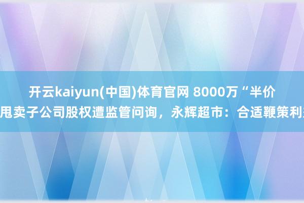 开云kaiyun(中国)体育官网 8000万“半价”甩卖子公司股权遭监管问询，永辉超市：合适鞭策利益