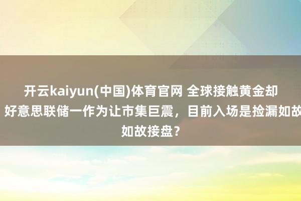 开云kaiyun(中国)体育官网 全球接触黄金却崩盘，好意思联储一作为让市集巨震，目前入场是捡漏如故接盘？