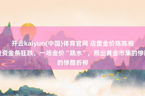开云kaiyun(中国)体育官网 店里金价陈陈相因，投资金条狂跌，一场金价“跳水”，照出黄金市集的惨酷折柳