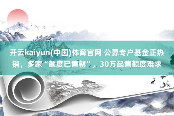 开云kaiyun(中国)体育官网 公募专户基金正热销，多家“额度已售罄”，30万起售额度难求