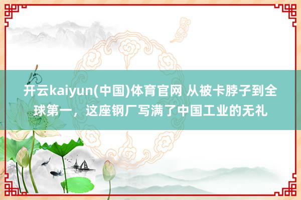 开云kaiyun(中国)体育官网 从被卡脖子到全球第一，这座钢厂写满了中国工业的无礼