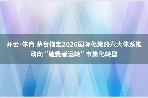 开云·体育 茅台锚定2026国际化策略六大体系推动向“破费者运转”市集化转型