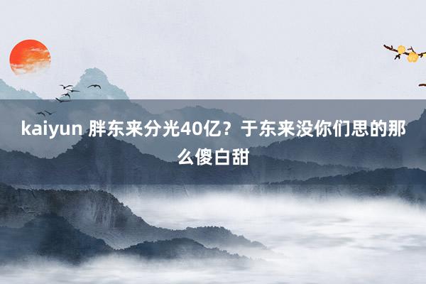 kaiyun 胖东来分光40亿？于东来没你们思的那么傻白甜