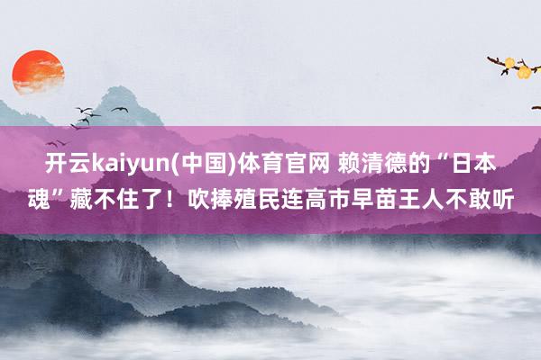 开云kaiyun(中国)体育官网 赖清德的“日本魂”藏不住了！吹捧殖民连高市早苗王人不敢听