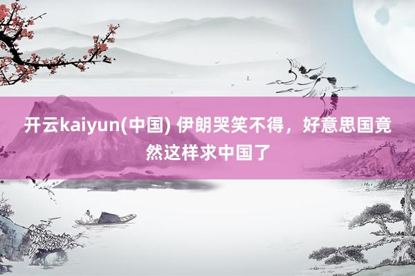开云kaiyun(中国) 伊朗哭笑不得，好意思国竟然这样求中国了