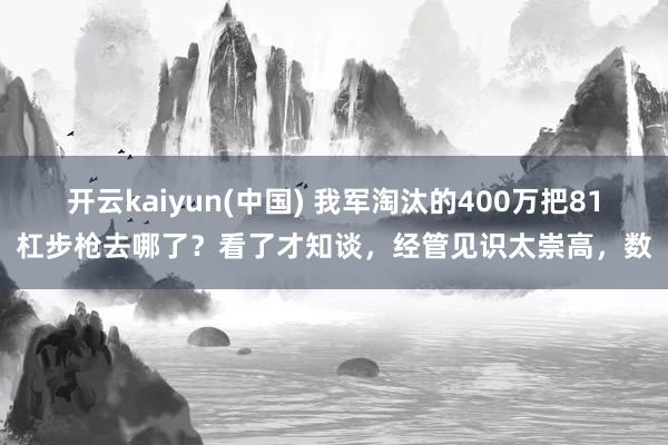 开云kaiyun(中国) 我军淘汰的400万把81杠步枪去哪了？看了才知谈，经管见识太崇高，数