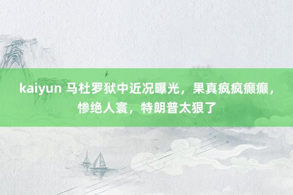 kaiyun 马杜罗狱中近况曝光，果真疯疯癫癫，惨绝人寰，特朗普太狠了