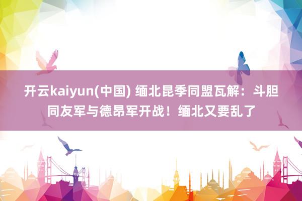 开云kaiyun(中国) 缅北昆季同盟瓦解：斗胆同友军与德昂军开战！缅北又要乱了