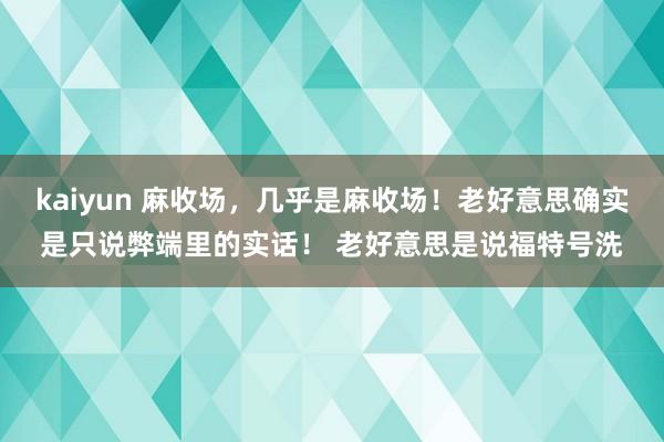 kaiyun 麻收场，几乎是麻收场！老好意思确实是只说弊端里的实话！ 老好意思是说福特号洗
