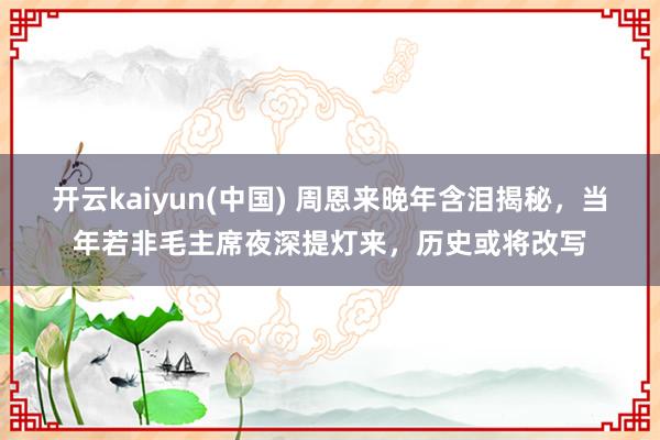 开云kaiyun(中国) 周恩来晚年含泪揭秘，当年若非毛主席夜深提灯来，历史或将改写