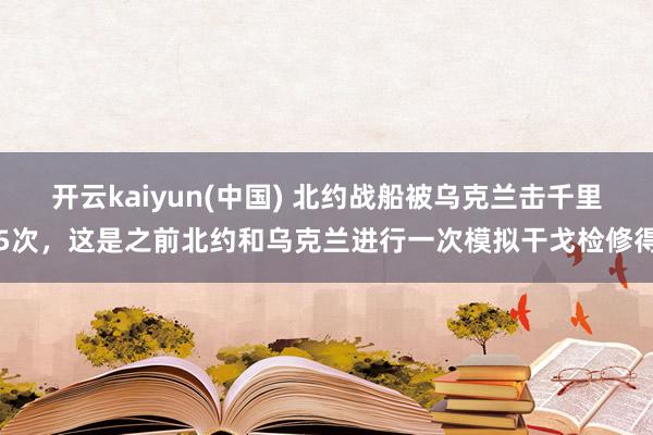 开云kaiyun(中国) 北约战船被乌克兰击千里5次，这是之前北约和乌克兰进行一次模拟干戈检修得