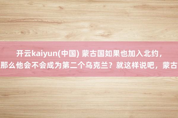 开云kaiyun(中国) 蒙古国如果也加入北约，那么他会不会成为第二个乌克兰？就这样说吧，蒙古