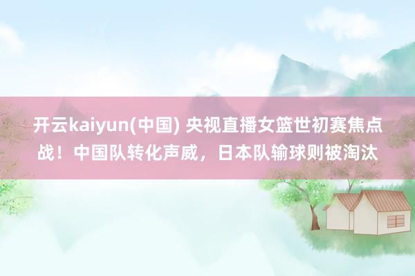 开云kaiyun(中国) 央视直播女篮世初赛焦点战！中国队转化声威，日本队输球则被淘汰