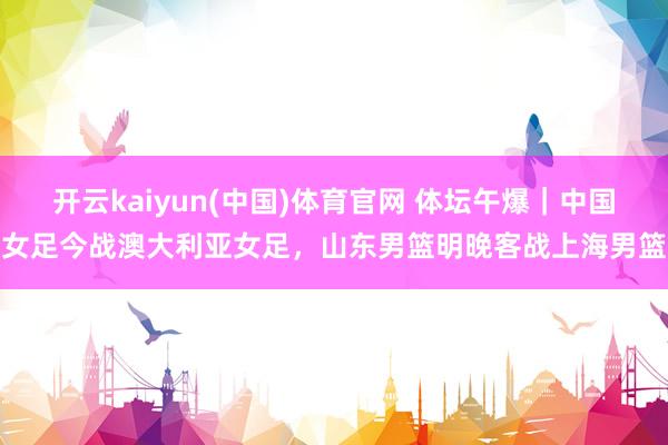 开云kaiyun(中国)体育官网 体坛午爆｜中国女足今战澳大利亚女足，山东男篮明晚客战上海男篮