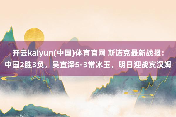 开云kaiyun(中国)体育官网 斯诺克最新战报：中国2胜3负，吴宜泽5-3常冰玉，明日迎战宾汉姆