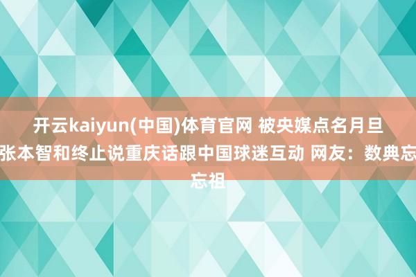 开云kaiyun(中国)体育官网 被央媒点名月旦！张本智和终止说重庆话跟中国球迷互动 网友：数典忘祖