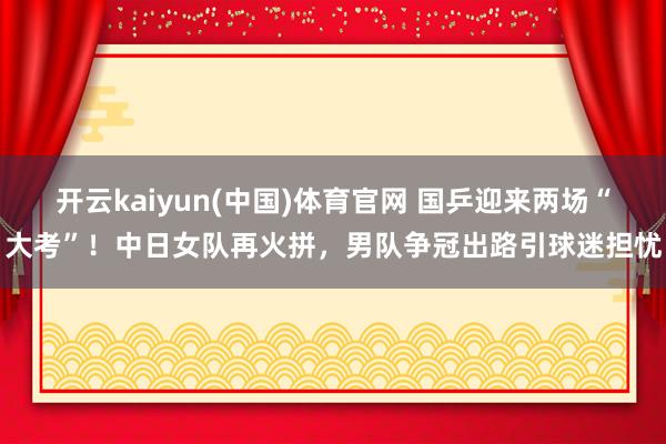 开云kaiyun(中国)体育官网 国乒迎来两场“大考”！中日女队再火拼，男队争冠出路引球迷担忧