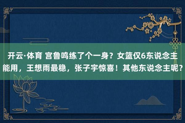 开云·体育 宫鲁鸣练了个一身？女篮仅6东说念主能用，王想雨最稳，张子宇惊喜！其他东说念主呢？
