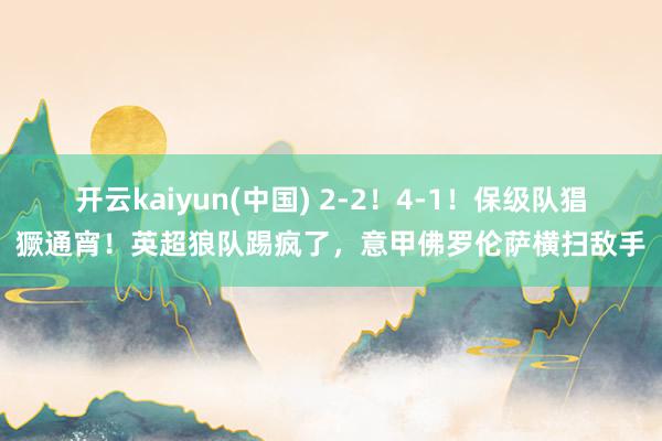 开云kaiyun(中国) 2-2！4-1！保级队猖獗通宵！英超狼队踢疯了，意甲佛罗伦萨横扫敌手