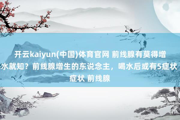 开云kaiyun(中国)体育官网 前线腺有莫得增生，喝水就知？前线腺增生的东说念主，喝水后或有5症状 前线腺