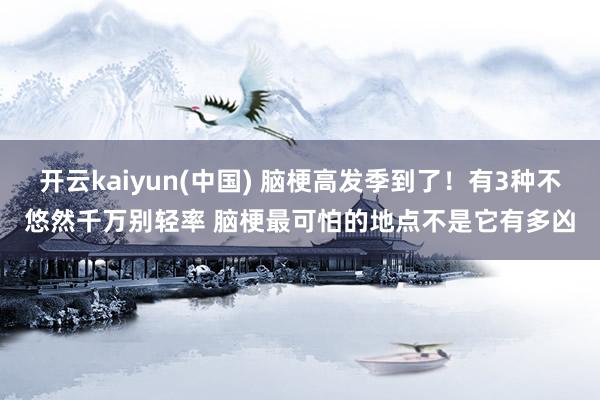 开云kaiyun(中国) 脑梗高发季到了！有3种不悠然千万别轻率 脑梗最可怕的地点不是它有多凶