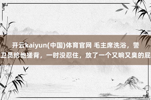 开云kaiyun(中国)体育官网 毛主席洗浴,警卫员给他搓背,一时没忍住,放了一个又响又臭的屁