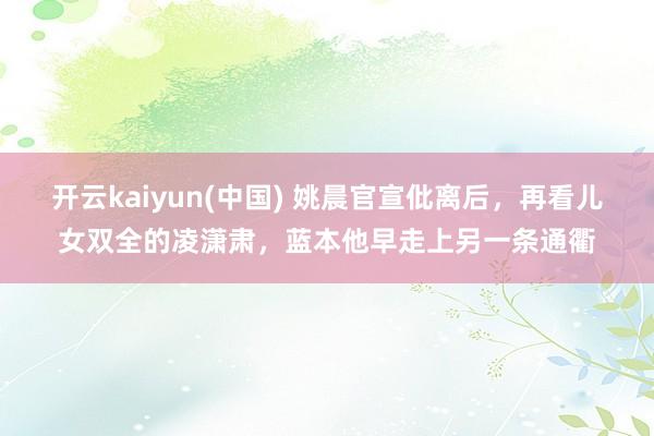 开云kaiyun(中国) 姚晨官宣仳离后，再看儿女双全的凌潇肃，蓝本他早走上另一条通衢