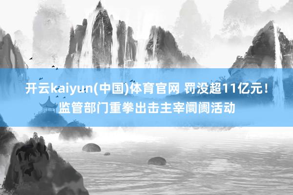 开云kaiyun(中国)体育官网 罚没超11亿元！监管部门重拳出击主宰阛阓活动