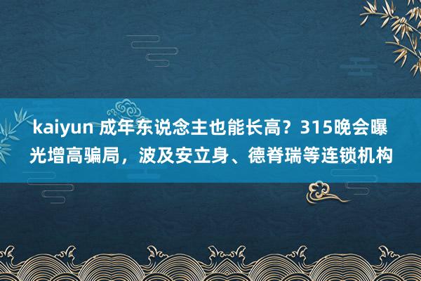kaiyun 成年东说念主也能长高？315晚会曝光增高骗局，波及安立身、德脊瑞等连锁机构