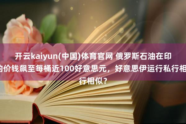 开云kaiyun(中国)体育官网 俄罗斯石油在印度的价钱飙至每桶近100好意思元，好意思伊运行私行相似？