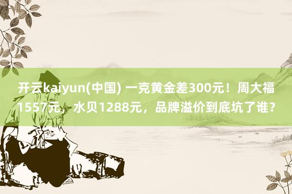 开云kaiyun(中国) 一克黄金差300元！周大福1557元，水贝1288元，品牌溢价到底坑了谁？