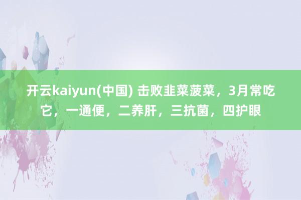 开云kaiyun(中国) 击败韭菜菠菜，3月常吃它，一通便，二养肝，三抗菌，四护眼