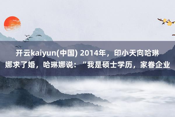 开云kaiyun(中国) 2014年，印小天向哈琳娜求了婚，哈琳娜说：“我是硕士学历，家眷企业