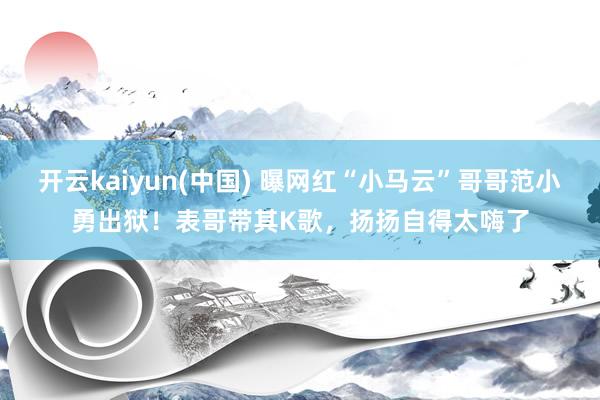 开云kaiyun(中国) 曝网红“小马云”哥哥范小勇出狱！表哥带其K歌，扬扬自得太嗨了