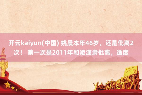 开云kaiyun(中国) 姚晨本年46岁，还是仳离2次！ 第一次是2011年和凌潇肃仳离，适度