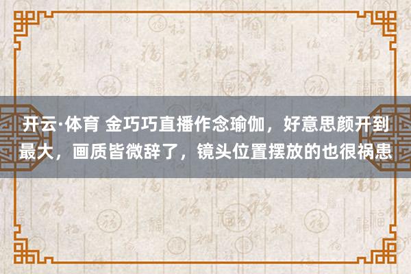 开云·体育 金巧巧直播作念瑜伽，好意思颜开到最大，画质皆微辞了，镜头位置摆放的也很祸患