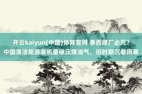 开云kaiyun(中国)体育官网 泰西建厂必死？中国清洁能源装机量碾压煤油气，旧时期沉着闭幕