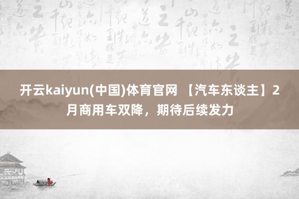 开云kaiyun(中国)体育官网 【汽车东谈主】2月商用车双降，期待后续发力