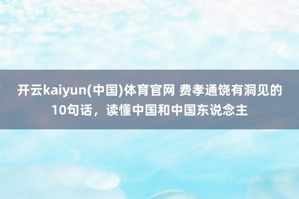 开云kaiyun(中国)体育官网 费孝通饶有洞见的10句话，读懂中国和中国东说念主
