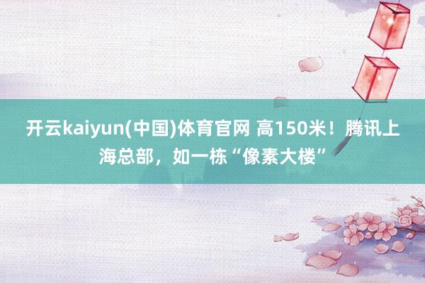 开云kaiyun(中国)体育官网 高150米！腾讯上海总部，如一栋“像素大楼”