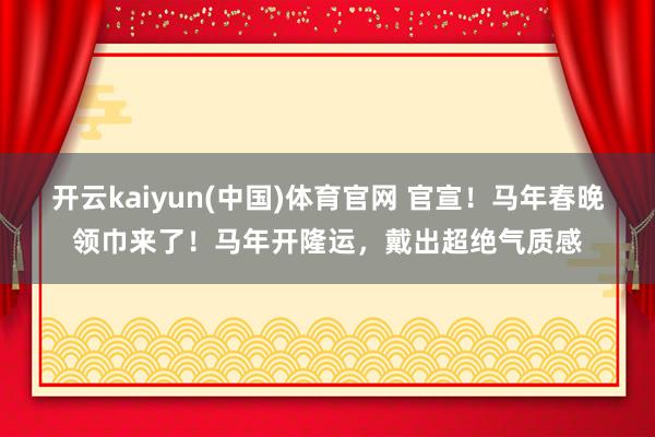 开云kaiyun(中国)体育官网 官宣！马年春晚领巾来了！马年开隆运，戴出超绝气质感