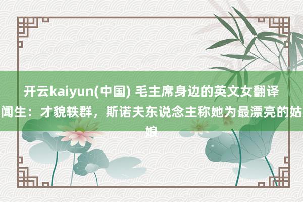 开云kaiyun(中国) 毛主席身边的英文女翻译唐闻生：才貌轶群，斯诺夫东说念主称她为最漂亮的姑娘