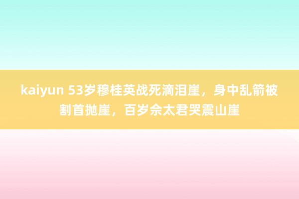 kaiyun 53岁穆桂英战死滴泪崖，身中乱箭被割首抛崖，百岁佘太君哭震山崖