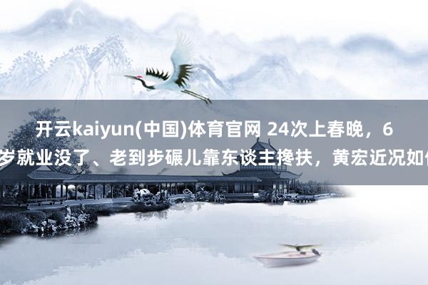 开云kaiyun(中国)体育官网 24次上春晚，65岁就业没了、老到步碾儿靠东谈主搀扶，黄宏近况如何